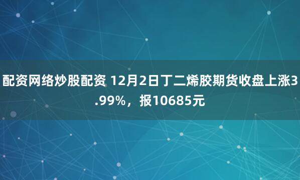 配资网络炒股配资 12月2日丁二烯胶期货收盘上涨3.99%，报10685元