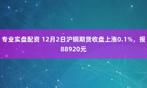 专业实盘配资 12月2日沪铜期货收盘上涨0.1%，报88920元