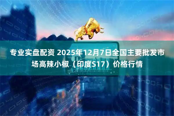 专业实盘配资 2025年12月7日全国主要批发市场高辣小椒（印度S17）价格行情
