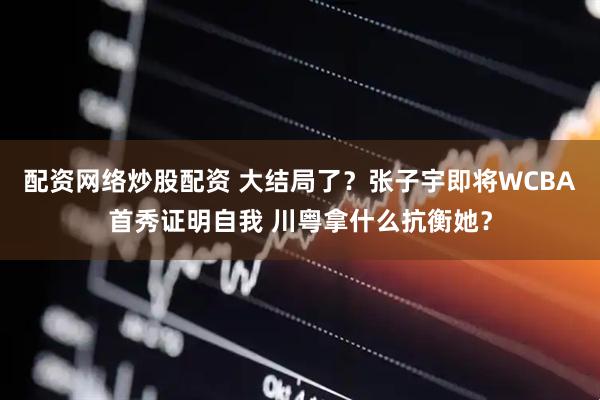 配资网络炒股配资 大结局了？张子宇即将WCBA首秀证明自我 川粤拿什么抗衡她？