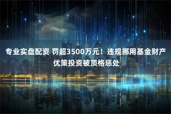 专业实盘配资 罚超3500万元！违规挪用基金财产 优策投资被顶格惩处