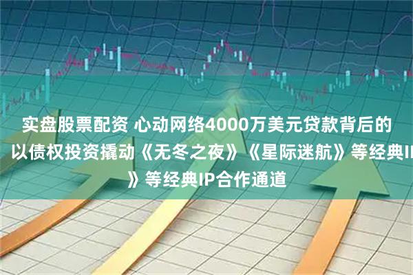实盘股票配资 心动网络4000万美元贷款背后的战略棋局：以债权投资撬动《无冬之夜》《星际迷航》等经典IP合作通道