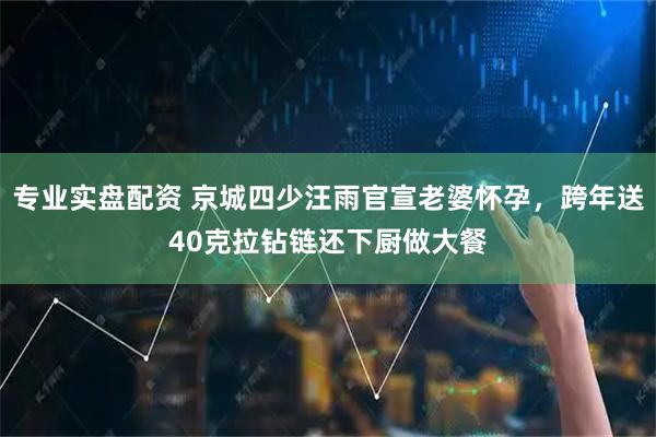 专业实盘配资 京城四少汪雨官宣老婆怀孕，跨年送40克拉钻链还下厨做大餐