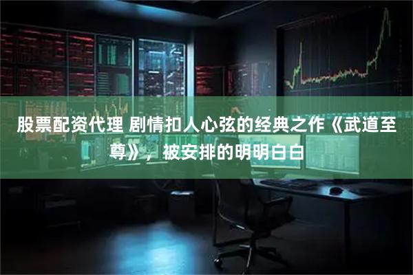 股票配资代理 剧情扣人心弦的经典之作《武道至尊》，被安排的明明白白