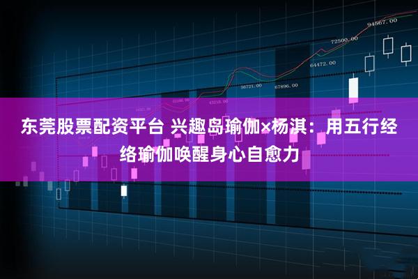 东莞股票配资平台 兴趣岛瑜伽×杨淇：用五行经络瑜伽唤醒身心自愈力