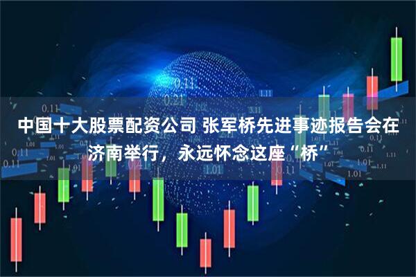 中国十大股票配资公司 张军桥先进事迹报告会在济南举行，永远怀念这座“桥”