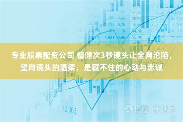 专业股票配资公司 檀健次3秒镜头让全网沦陷，望向镜头的温柔，是藏不住的心动与赤诚