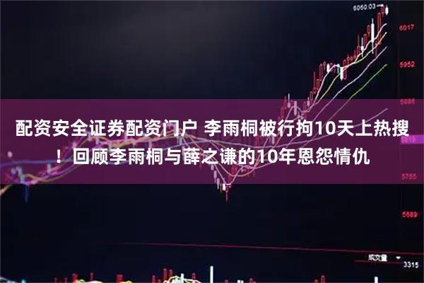 配资安全证券配资门户 李雨桐被行拘10天上热搜！回顾李雨桐与薛之谦的10年恩怨情仇