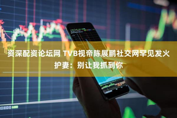 资深配资论坛网 TVB视帝陈展鹏社交网罕见发火护妻：别让我抓到你
