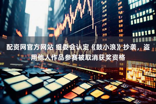 配资网官方网站 组委会认定《鼓小浪》抄袭，盗用他人作品参赛被取消获奖资格