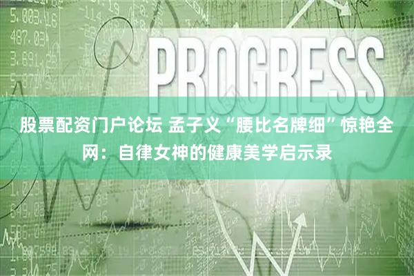 股票配资门户论坛 孟子义“腰比名牌细”惊艳全网：自律女神的健康美学启示录