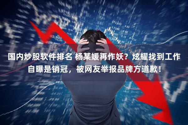 国内炒股软件排名 杨某媛再作妖？炫耀找到工作自曝是销冠，被网友举报品牌方道歉！