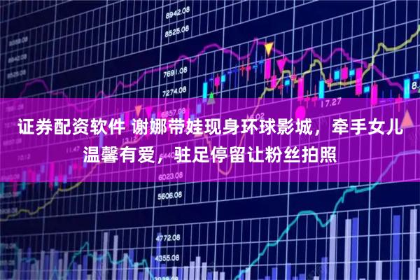 证券配资软件 谢娜带娃现身环球影城，牵手女儿温馨有爱，驻足停留让粉丝拍照