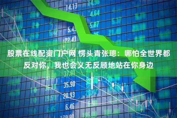 股票在线配资门户网 愣头青张璁：哪怕全世界都反对你，我也会义无反顾地站在你身边