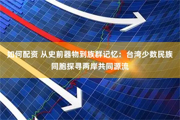 如何配资 从史前器物到族群记忆：台湾少数民族同胞探寻两岸共同源流