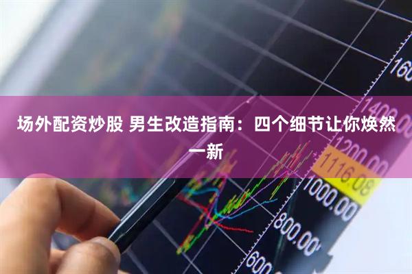 场外配资炒股 男生改造指南：四个细节让你焕然一新