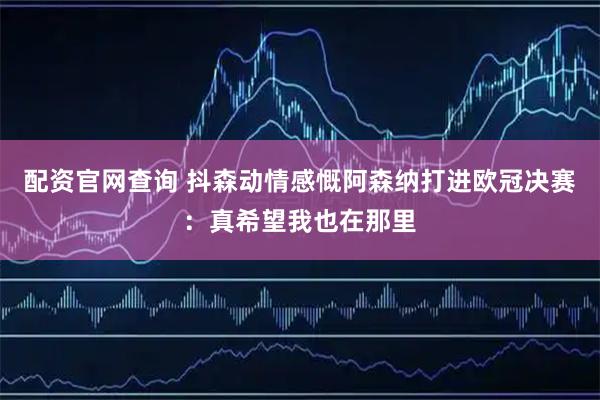 配资官网查询 抖森动情感慨阿森纳打进欧冠决赛:真希望我也在那里