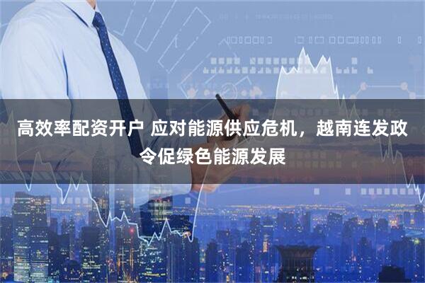 高效率配资开户 应对能源供应危机，越南连发政令促绿色能源发展