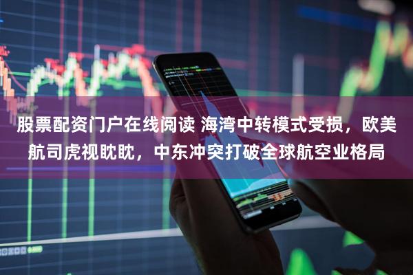 股票配资门户在线阅读 海湾中转模式受损，欧美航司虎视眈眈，中东冲突打破全球航空业格局