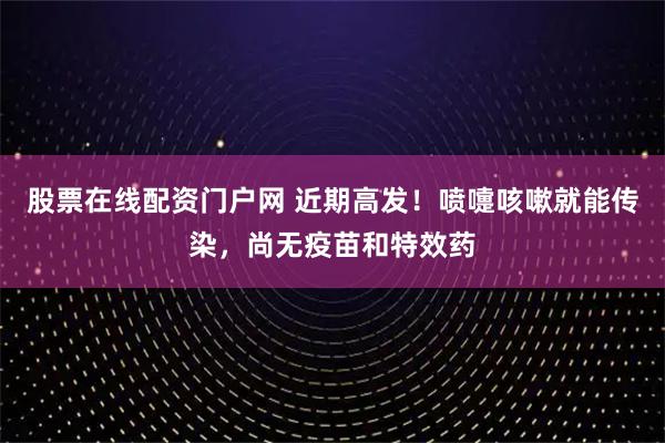 股票在线配资门户网 近期高发！喷嚏咳嗽就能传染，尚无疫苗和特效药