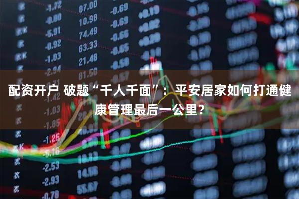 配资开户 破题“千人千面”：平安居家如何打通健康管理最后一公里？