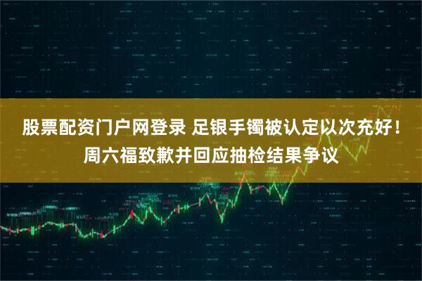股票配资门户网登录 足银手镯被认定以次充好！周六福致歉并回应抽检结果争议