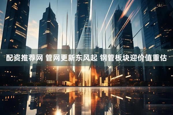 配资推荐网 管网更新东风起 钢管板块迎价值重估