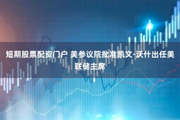 短期股票配资门户 美参议院批准凯文·沃什出任美联储主席