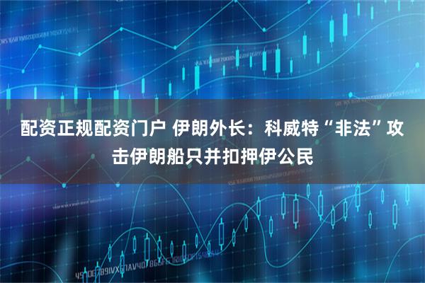 配资正规配资门户 伊朗外长：科威特“非法”攻击伊朗船只并扣押伊公民