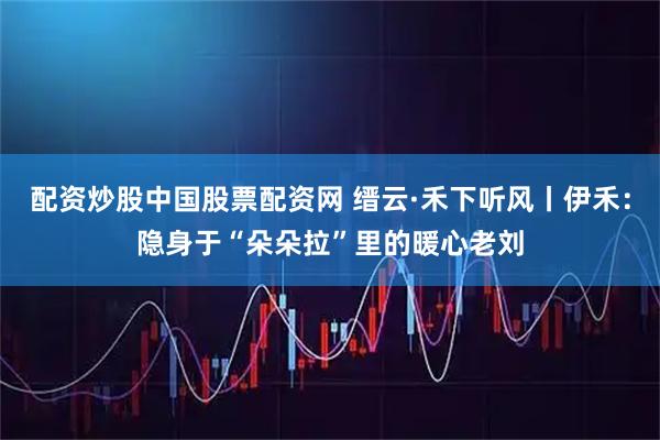 配资炒股中国股票配资网 缙云·禾下听风丨伊禾:隐身于“朵朵拉”里的暖心老刘