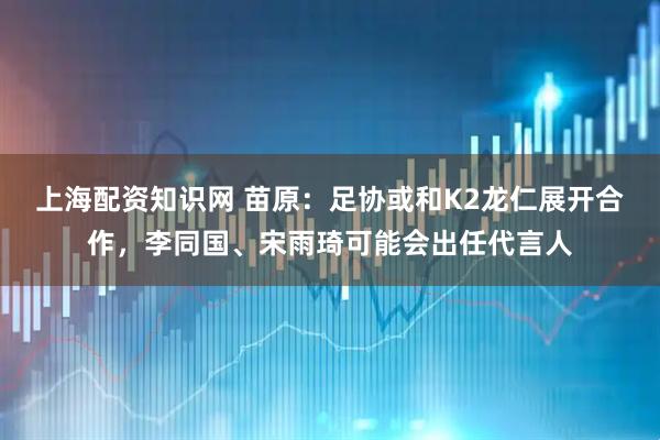 上海配资知识网 苗原：足协或和K2龙仁展开合作，李同国、宋雨琦可能会出任代言人