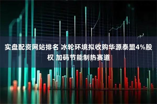 实盘配资网站排名 冰轮环境拟收购华源泰盟4%股权 加码节能制热赛道