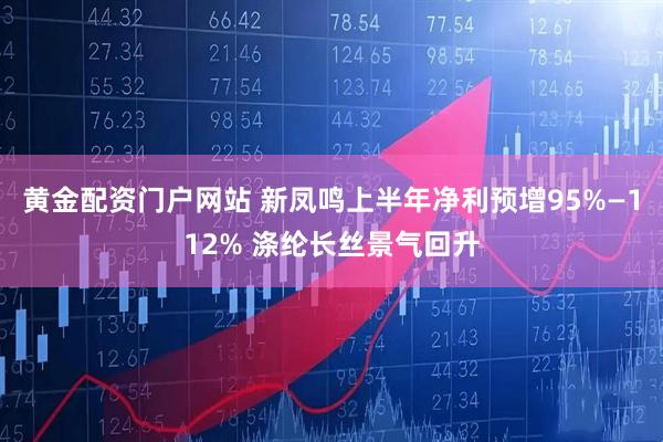 黄金配资门户网站 新凤鸣上半年净利预增95%—112% 涤纶长丝景气回升